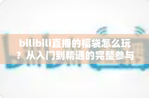 bilibili直播的福袋怎么玩？从入门到精通的完整参与攻略与中奖技巧全解析