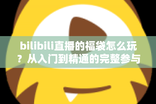 bilibili直播的福袋怎么玩？从入门到精通的完整参与攻略与中奖技巧全解析