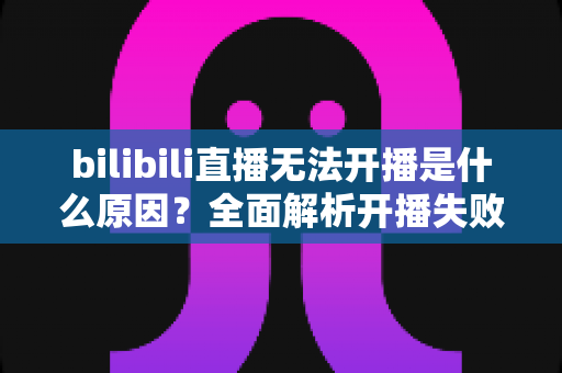 bilibili直播无法开播是什么原因？全面解析开播失败的常见问题与解决办法
