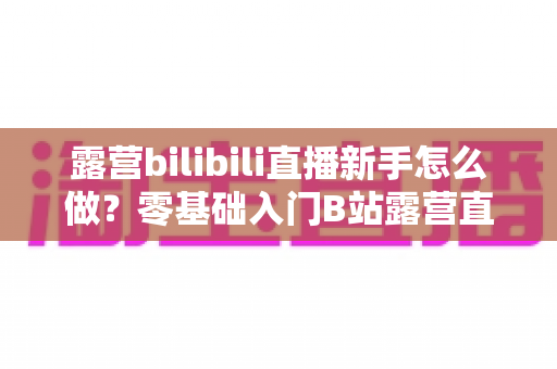 露营bilibili直播新手怎么做？零基础入门B站露营直播的全方位实战指南