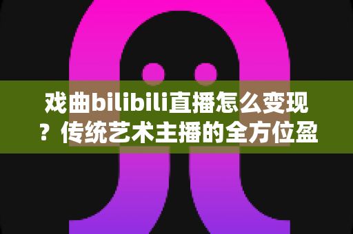 戏曲bilibili直播怎么变现?传统艺术主播的全方位盈利实战指南 戏曲bilibili直播怎么变现?传统艺术主播的全方位盈利实战指南