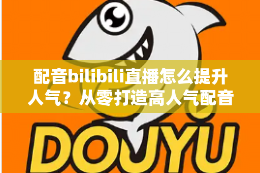 配音bilibili直播怎么提升人气?从零打造高人气配音直播间的实战全攻略 配音bilibili直播怎么提升人气?从零打造高人气配音直播间的实战全攻略