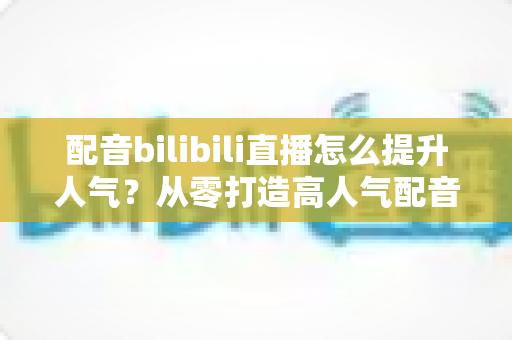 配音bilibili直播怎么提升人气?从零打造高人气配音直播间的实战全攻略 配音bilibili直播怎么提升人气?从零打造高人气配音直播间的实战全攻略