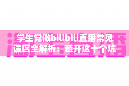 学生党做bilibili直播常见误区全解析：避开这十个坑，让你的直播间少走三年弯路