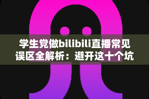 学生党做bilibili直播常见误区全解析：避开这十个坑，让你的直播间少走三年弯路