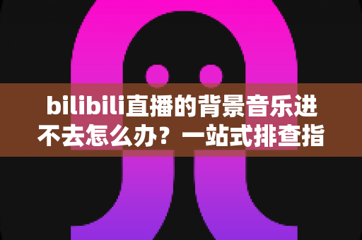 bilibili直播的背景音乐进不去怎么办?一站式排查指南与实用解决方案 bilibili直播的背景音乐进不去怎么办?一站式排查指南与实用解决方案
