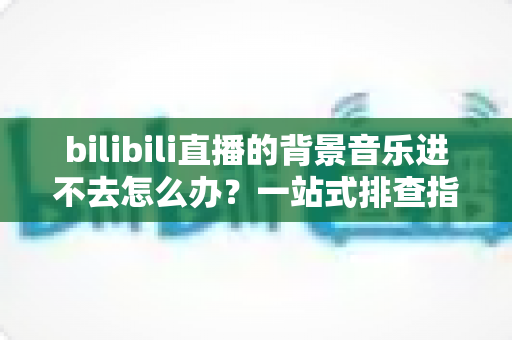 bilibili直播的背景音乐进不去怎么办?一站式排查指南与实用解决方案 bilibili直播的背景音乐进不去怎么办?一站式排查指南与实用解决方案