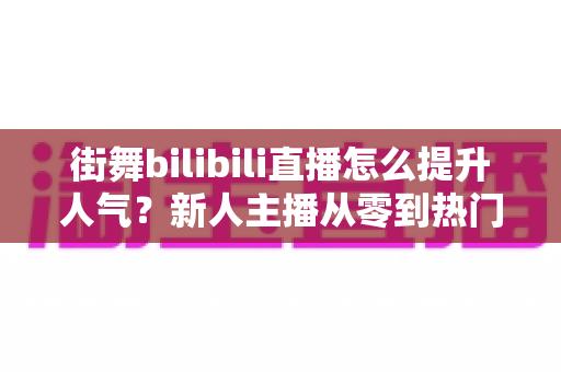 街舞bilibili直播怎么提升人气？新人主播从零到热门的实战涨粉指南