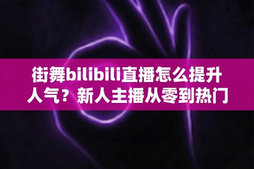 街舞bilibili直播怎么提升人气？新人主播从零到热门的实战涨粉指南