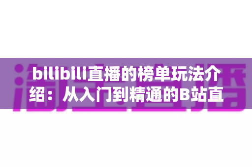 bilibili直播的榜单玩法介绍:从入门到精通的B站直播冲榜全攻略 bilibili直播的榜单玩法介绍:从入门到精通的B站直播冲榜全攻略
