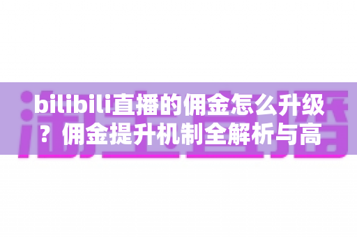 bilibili直播的佣金怎么升级?佣金提升机制全解析与高效涨佣实战指南 bilibili直播的佣金怎么升级?佣金提升机制全解析与高效涨佣实战指南