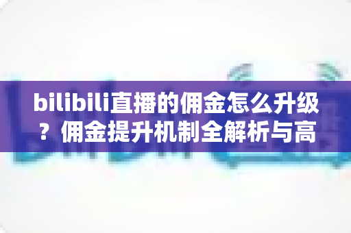 bilibili直播的佣金怎么升级?佣金提升机制全解析与高效涨佣实战指南 bilibili直播的佣金怎么升级?佣金提升机制全解析与高效涨佣实战指南