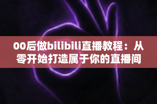 00后做bilibili直播教程：从零开始打造属于你的直播间全攻略