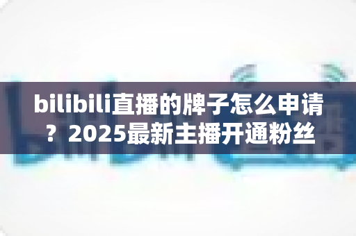 bilibili直播的牌子怎么申请?2025最新主播开通粉丝勋章全流程指南 bilibili直播的牌子怎么申请?2025最新主播开通粉丝勋章全流程指南