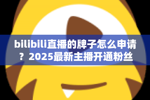 bilibili直播的牌子怎么申请?2025最新主播开通粉丝勋章全流程指南 bilibili直播的牌子怎么申请?2025最新主播开通粉丝勋章全流程指南