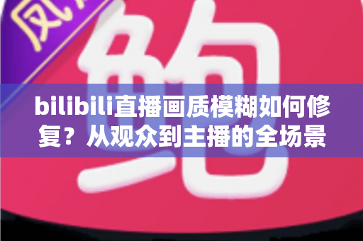 bilibili直播画质模糊如何修复？从观众到主播的全场景超清画质优化终极指南
