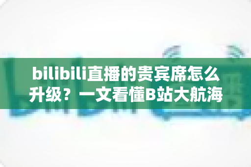 bilibili直播的贵宾席怎么升级?一文看懂B站大航海贵宾席的升级流程与专属权益 bilibili直播的贵宾席怎么升级?一文看懂B站大航海贵宾席的升级流程与专属权益