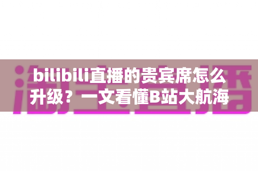 bilibili直播的贵宾席怎么升级?一文看懂B站大航海贵宾席的升级流程与专属权益 bilibili直播的贵宾席怎么升级?一文看懂B站大航海贵宾席的升级流程与专属权益