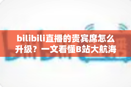 bilibili直播的贵宾席怎么升级?一文看懂B站大航海贵宾席的升级流程与专属权益 bilibili直播的贵宾席怎么升级?一文看懂B站大航海贵宾席的升级流程与专属权益