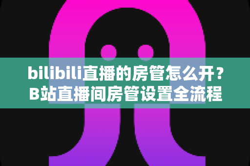 bilibili直播的房管怎么开?B站直播间房管设置全流程与高效运营指南详解 bilibili直播的房管怎么开?B站直播间房管设置全流程与高效运营指南详解