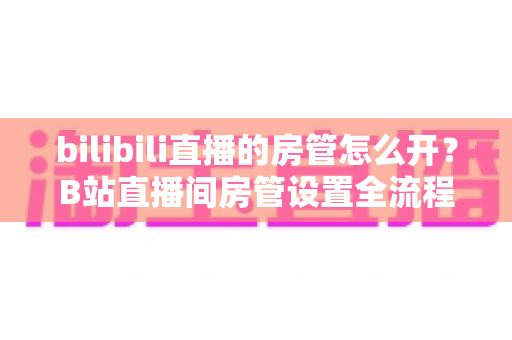 bilibili直播的房管怎么开?B站直播间房管设置全流程与高效运营指南详解 bilibili直播的房管怎么开?B站直播间房管设置全流程与高效运营指南详解