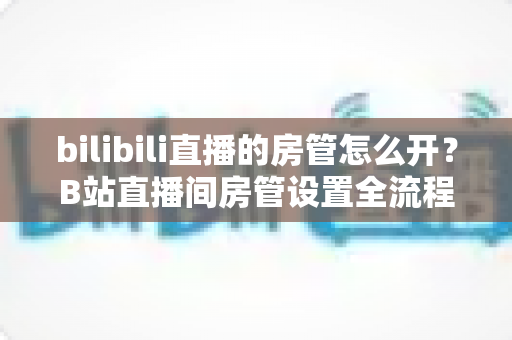 bilibili直播的房管怎么开？B站直播间房管设置全流程与高效运营指南详解