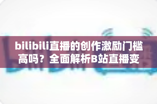 bilibili直播的创作激励门槛高吗？全面解析B站直播变现条件与入门攻略