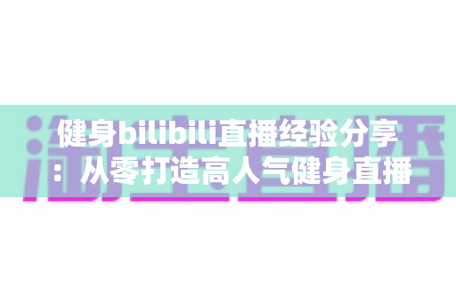 健身bilibili直播经验分享：从零打造高人气健身直播间的实战全攻略