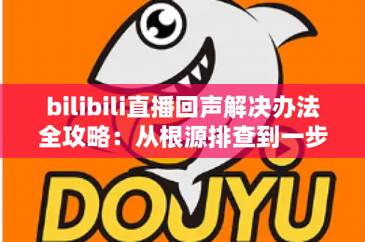bilibili直播回声解决办法全攻略：从根源排查到一步修复，让直播间声音清晰又专业