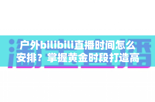 户外bilibili直播时间怎么安排？掌握黄金时段打造高人气直播间的完整指南