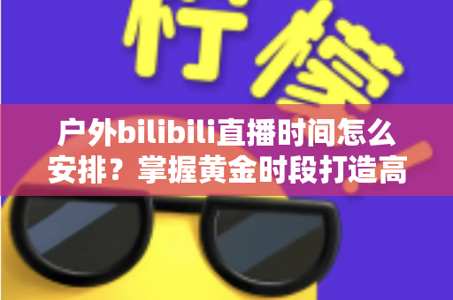 户外bilibili直播时间怎么安排？掌握黄金时段打造高人气直播间的完整指南