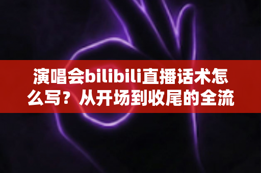 演唱会bilibili直播话术怎么写?从开场到收尾的全流程实战指南 演唱会bilibili直播话术怎么写?从开场到收尾的全流程实战指南