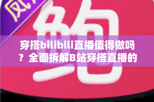 穿搭bilibili直播值得做吗？全面拆解B站穿搭直播的机会、挑战与变现策略，帮你做出明智选择