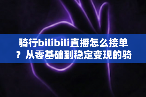骑行bilibili直播怎么接单？从零基础到稳定变现的骑行主播接单全攻略