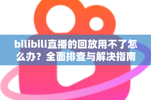 bilibili直播的回放用不了怎么办？全面排查与解决指南