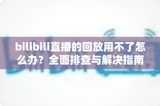 bilibili直播的回放用不了怎么办？全面排查与解决指南