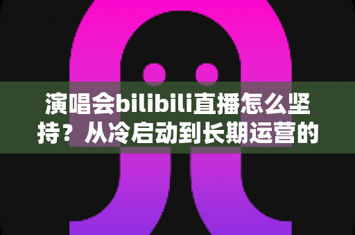演唱会bilibili直播怎么坚持?从冷启动到长期运营的全方位实战指南 演唱会bilibili直播怎么坚持?从冷启动到长期运营的全方位实战指南