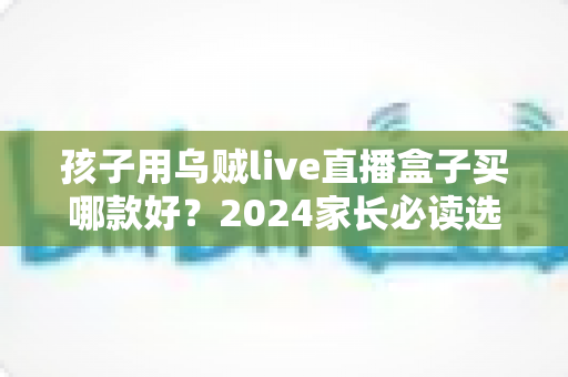 孩子用乌贼live直播盒子买哪款好？2024家长必读选购指南与热门型号全面测评