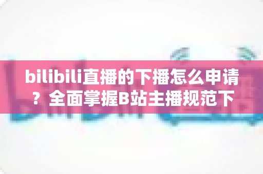 bilibili直播的下播怎么申请?全面掌握B站主播规范下播流程与实操指南 bilibili直播的下播怎么申请?全面掌握B站主播规范下播流程与实操指南