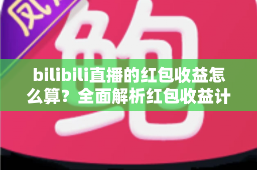 bilibili直播的红包收益怎么算？全面解析红包收益计算规则、分成比例与提现全流程
