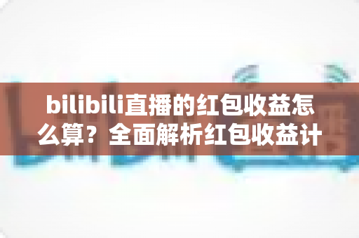 bilibili直播的红包收益怎么算？全面解析红包收益计算规则、分成比例与提现全流程