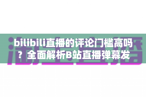 bilibili直播的评论门槛高吗？全面解析B站直播弹幕发言条件、限制原因与快速解锁发言权的实用攻略