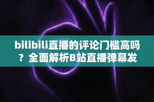 bilibili直播的评论门槛高吗？全面解析B站直播弹幕发言条件、限制原因与快速解锁发言权的实用攻略