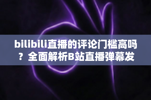bilibili直播的评论门槛高吗？全面解析B站直播弹幕发言条件、限制原因与快速解锁发言权的实用攻略