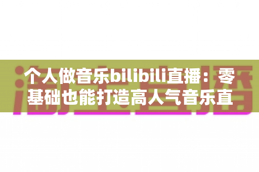 个人做音乐bilibili直播：零基础也能打造高人气音乐直播间的完整指南