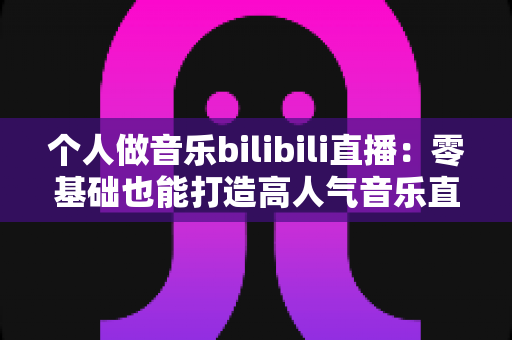 个人做音乐bilibili直播：零基础也能打造高人气音乐直播间的完整指南