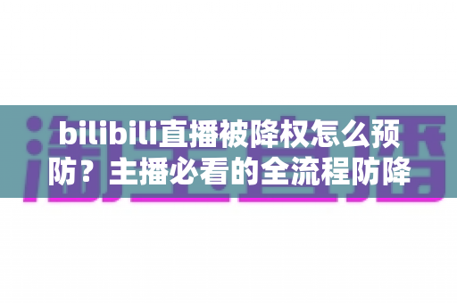 bilibili直播被降权怎么预防？主播必看的全流程防降权实战指南