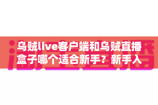 乌贼live客户端和乌贼直播盒子哪个适合新手?新手入门全攻略与选择指南 乌贼live客户端和乌贼直播盒子哪个适合新手?新手入门全攻略与选择指南