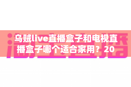 乌贼live直播盒子和电视直播盒子哪个适合家用?2025最全家用电视盒子选购指南深度解析 乌贼live直播盒子和电视直播盒子哪个适合家用?2025最全家用电视盒子选购指南深度解析