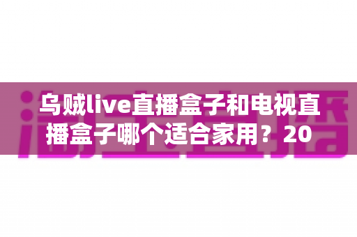 乌贼live直播盒子和电视直播盒子哪个适合家用?2025最全家用电视盒子选购指南深度解析 乌贼live直播盒子和电视直播盒子哪个适合家用?2025最全家用电视盒子选购指南深度解析